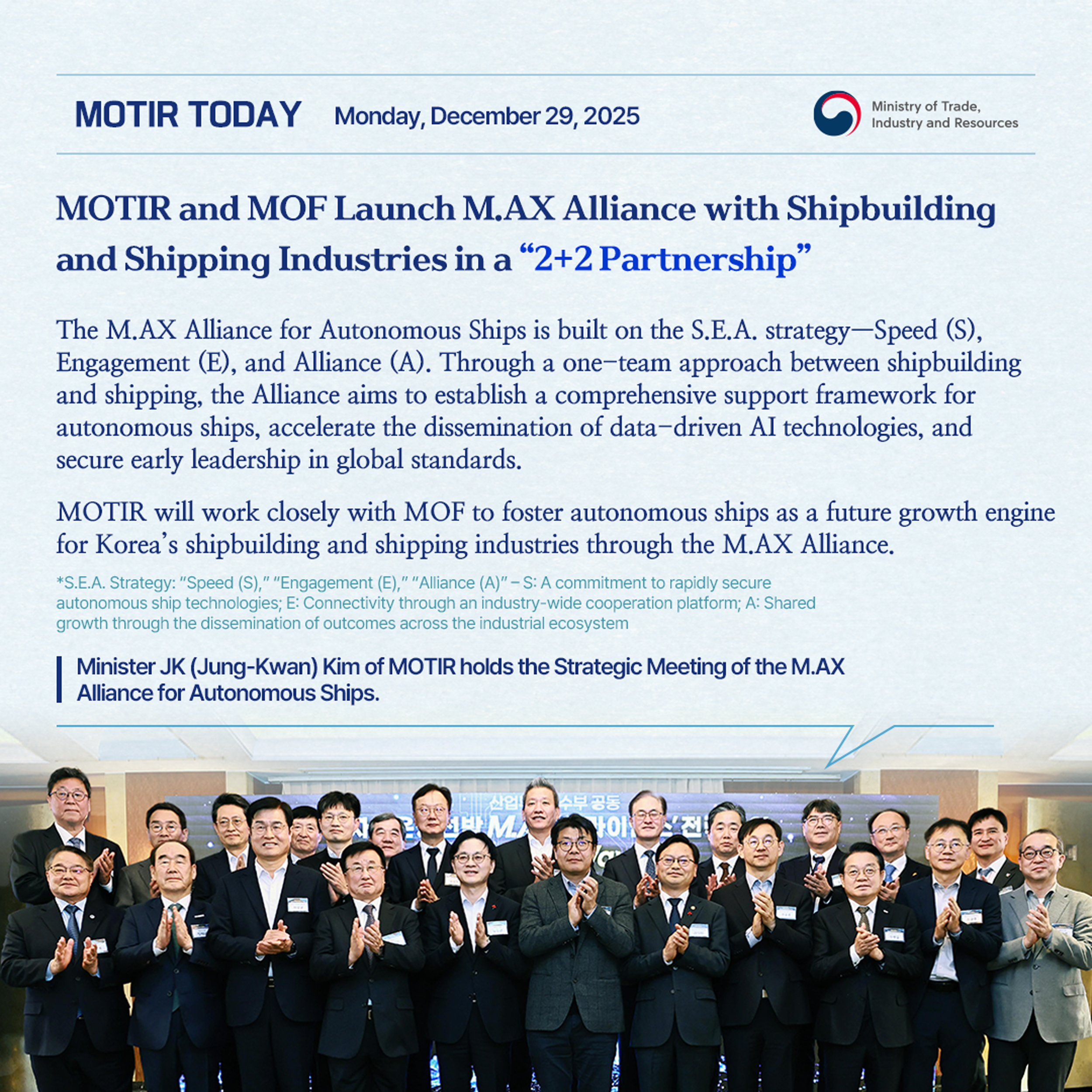 MOTIR TODAY Monday, December 29, 2025 / Ministry of Trade, Industry and Resources / MOTIR and MOF Launch M.AX Alliance with Shipbuilding and Shipping Industries in a "2+2 Partnership"/ The M.AX Alliance for Autonomous Ships is built on the S.E.A. strategy—Speed (S), Engagement (E), and Alliance (A). Through a one-team approach between shipbuilding and shipping, the Alliance aims to establish a comprehensive support framework for autonomous ships, accelerate the dissemination of data-driven AI technologies, and secure early leadership in global standards. MOTIR will work closely with MOF to foster autonomous ships as a future growth engine for Korea's shipbuilding and shipping industries through the M.AX Alliance. *S.E.A. Strategy: "Speed (S)," "Engagement (E)," "Alliance (A)" - S: A commitment to rapidly secure autonomous ship technologies; E: Connectivity through an industry-wide cooperation platform; A: Shared growth through the dissemination of outcomes across the industrial ecosyst
